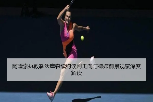 阿隆索执教勒沃库森续约谈判走向与德媒前景观察深度解读
